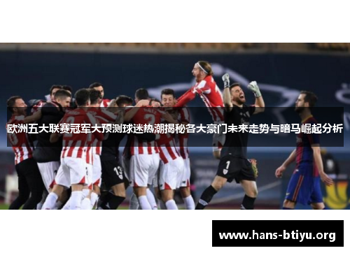 欧洲五大联赛冠军大预测球迷热潮揭秘各大豪门未来走势与暗马崛起分析