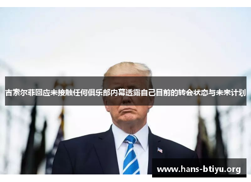 吉索尔菲回应未接触任何俱乐部内幕透露自己目前的转会状态与未来计划