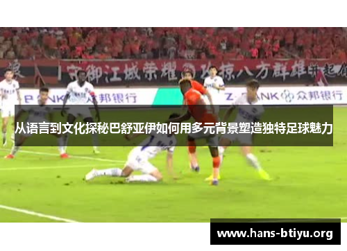 从语言到文化探秘巴舒亚伊如何用多元背景塑造独特足球魅力